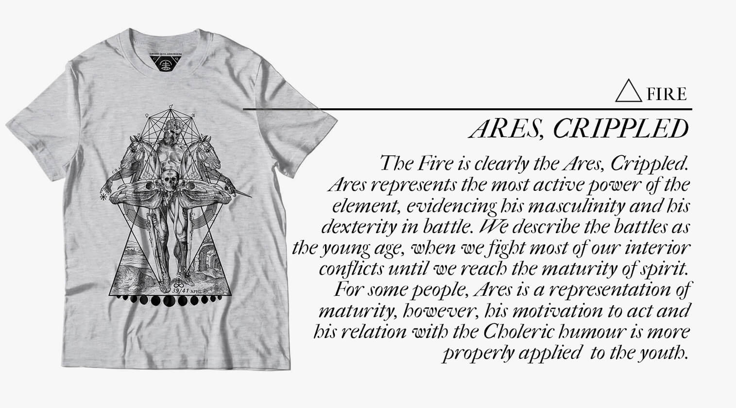 The Fire is clearly the Ares, Crippled. Ares represents the most active power of the element, evidencing his masculinity and his dexterity in battle. We describe the battles as the young age, when we fight most of our interior conflicts until we reach the maturity of spirit.  For some people, Ares is a representation of maturity, however, his motivation to act and his relation with the Choleric humour is more properly applied  to the youth. 